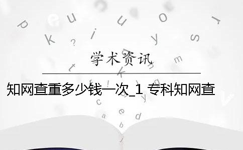 知网查重多少钱一次_1 专科知网查重多少钱一次