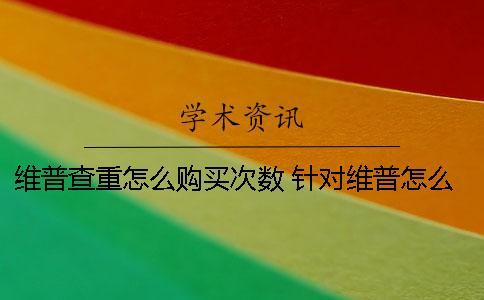 维普查重怎么购买次数 针对维普怎么降重