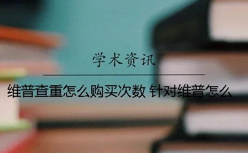 维普查重怎么购买次数 针对维普怎么降重一
