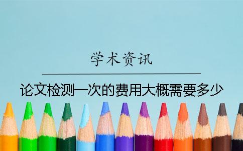 论文检测一次的费用大概需要多少? 论文检测一次的费用大概需要多少?