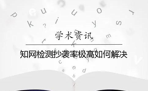 知网检测抄袭率极高如何解决