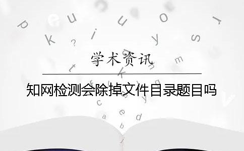 知网检测会除掉文件目录题目吗？