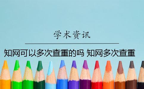 知网可以多次查重的吗？ 知网多次查重会增加重复率吗？