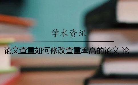 论文查重如何修改查重率高的论文？ 论文查重部分如何修改