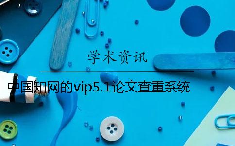 中国知网的vip5.1论文查重系统靠谱吗？一