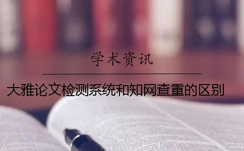 大雅论文检测系统和知网查重的区别 中国知网大学生论文检测系统收录的资源有