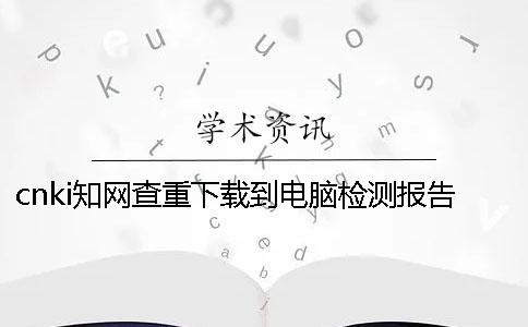 cnki知网查重下载到电脑检测报告哪里有验证是不是假