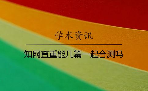 知网查重能几篇一起合测吗？