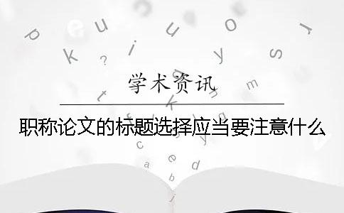 职称论文的标题选择应当要注意什么？