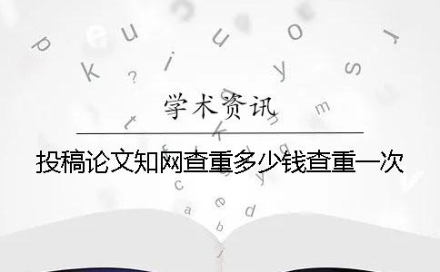 投稿论文知网查重多少钱查重一次