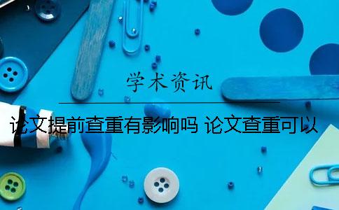 论文提前查重有影响吗？ 论文查重可以提前一年吗