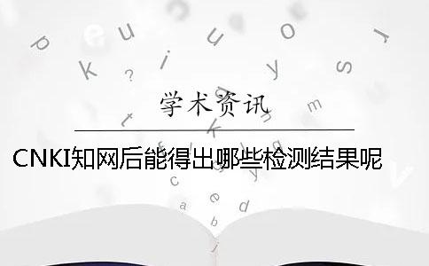 CNKI知网后能得出哪些检测结果呢？